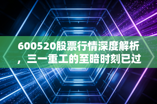 600520股票行情深度解析，三一重工的至暗时刻已过？聊聊这只工程机械龙头股的底气
