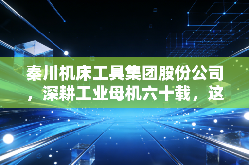 秦川机床工具集团股份公司，深耕工业母机六十载，这家老牌国企的硬核突围战