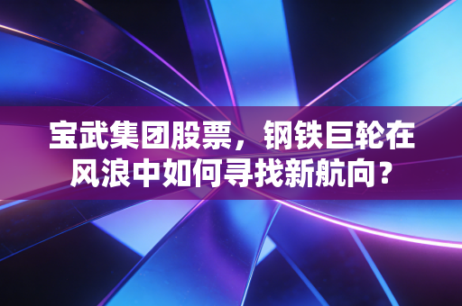 宝武集团股票，钢铁巨轮在风浪中如何寻找新航向？