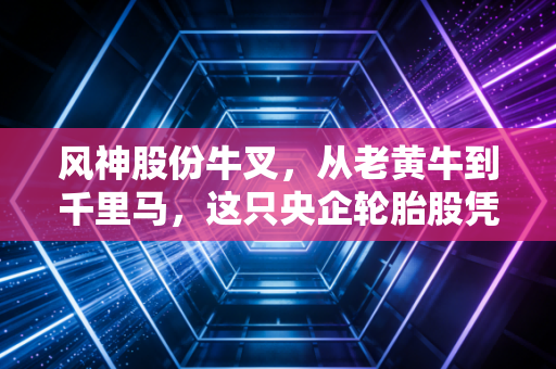风神股份牛叉，从老黄牛到千里马，这只央企轮胎股凭什么让人眼前一亮？