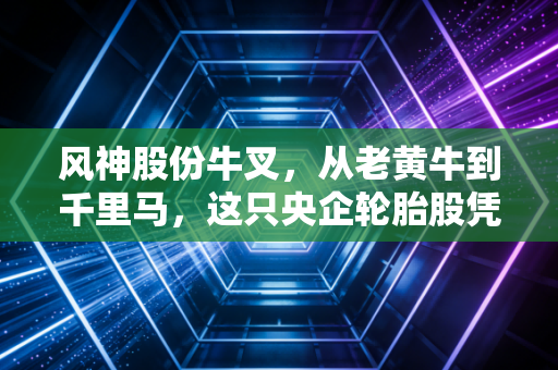 风神股份牛叉，从老黄牛到千里马，这只央企轮胎股凭什么让人眼前一亮？