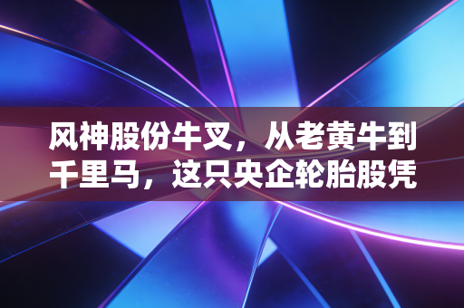 风神股份牛叉，从老黄牛到千里马，这只央企轮胎股凭什么让人眼前一亮？