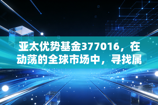 亚太优势基金377016，在动荡的全球市场中，寻找属于东方的韧性红利
