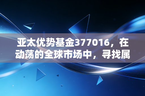 亚太优势基金377016,在动荡的全球市场中,寻找属于东方的韧性红利