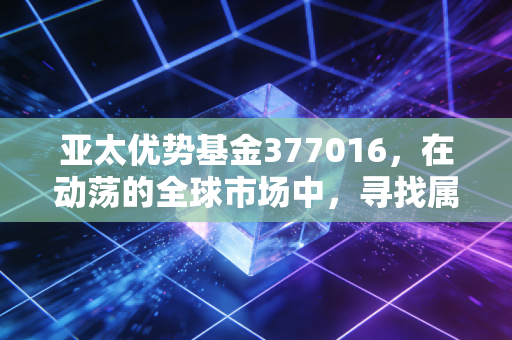亚太优势基金377016，在动荡的全球市场中，寻找属于东方的韧性红利