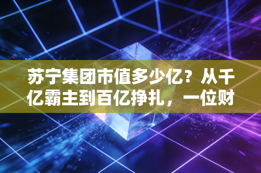 苏宁集团市值多少亿？从千亿霸主到百亿挣扎，一位财经观察者的深度复盘