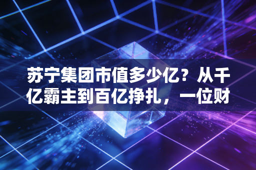 苏宁集团市值多少亿？从千亿霸主到百亿挣扎，一位财经观察者的深度复盘