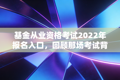 基金从业资格考试2022年报名入口，回顾那场考试背后的行业变迁与备考启示