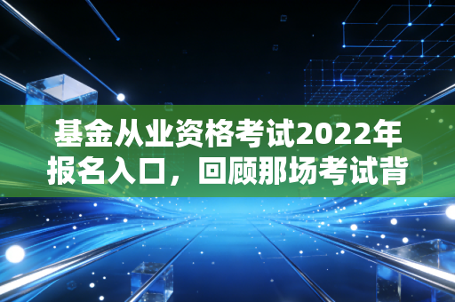 基金从业资格考试2022年报名入口，回顾那场考试背后的行业变迁与备考启示