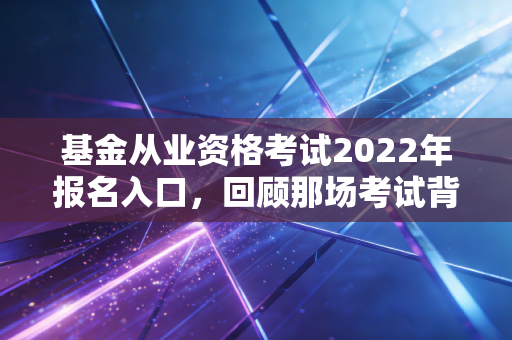 基金从业资格考试2022年报名入口，回顾那场考试背后的行业变迁与备考启示