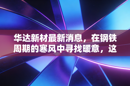 华达新材最新消息，在钢铁周期的寒风中寻找暖意，这只出口大户还能穿越牛熊吗？