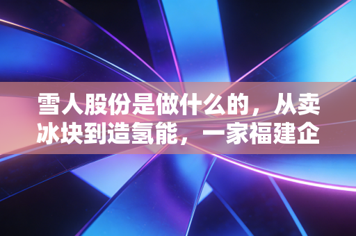雪人股份是做什么的,从卖冰块到造氢能,一家福建企业的冷热突围战