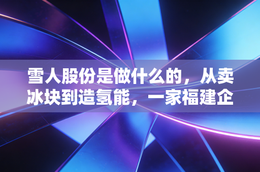 雪人股份是做什么的，从卖冰块到造氢能，一家福建企业的冷热突围战