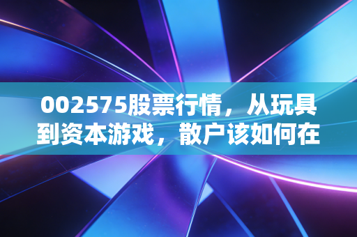 002575股票行情，从玩具到资本游戏，散户该如何在这场过山车中自处？