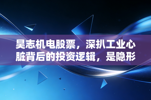 昊志机电股票，深扒工业心脏背后的投资逻辑，是隐形冠军还是估值陷阱？