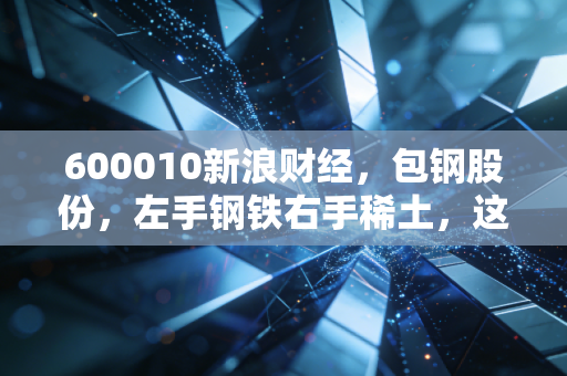 600010新浪财经，包钢股份，左手钢铁右手稀土，这只巨无霸到底值不值得你长情陪伴？