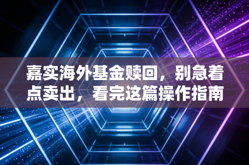 嘉实海外基金赎回，别急着点卖出，看完这篇操作指南再决定