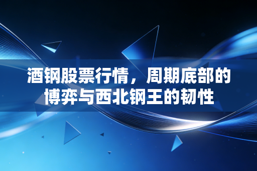 酒钢股票行情，周期底部的博弈与西北钢王的韧性