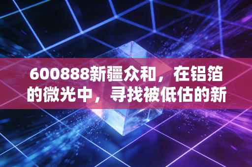 600888新疆众和，在铝箔的微光中，寻找被低估的新能源隐形冠军