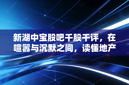 新湖中宝股吧千股千评,在喧嚣与沉默之间,读懂地产转型时代的价值博弈