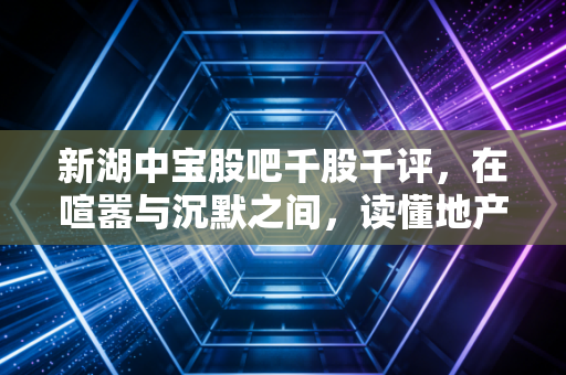 新湖中宝股吧千股千评，在喧嚣与沉默之间，读懂地产转型时代的价值博弈