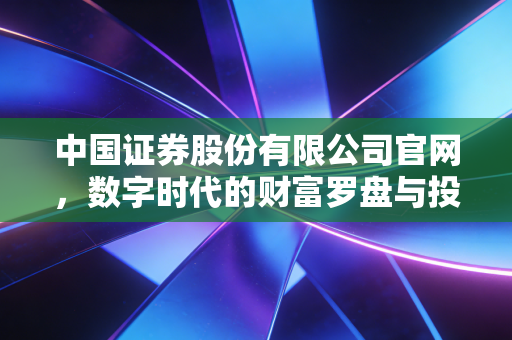 中国证券股份有限公司官网，数字时代的财富罗盘与投资者的避风港
