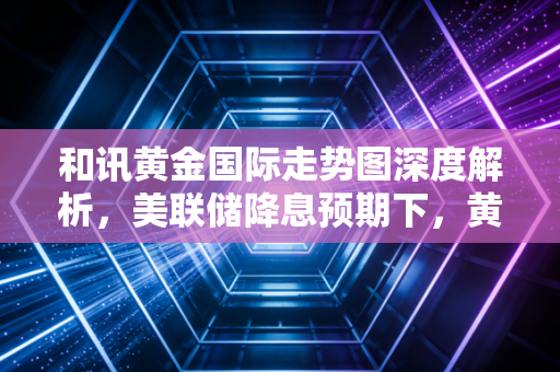 和讯黄金国际走势图深度解析，美联储降息预期下，黄金是最后的避风港还是美丽的泡沫？