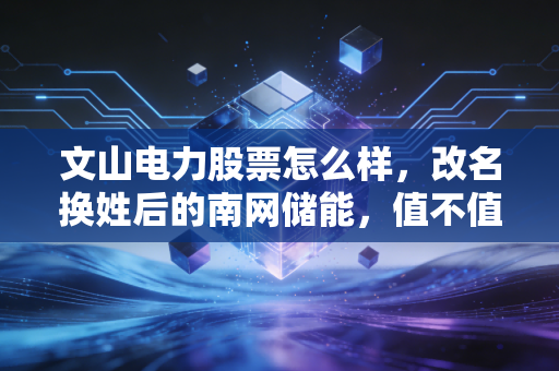 文山电力股票怎么样，改名换姓后的南网储能，值不值得你长情相守？