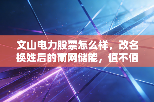 文山电力股票怎么样，改名换姓后的南网储能，值不值得你长情相守？