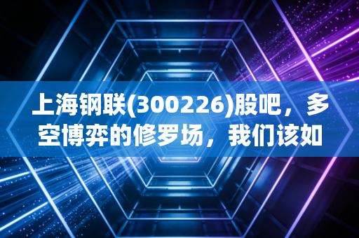 上海钢联(300226)股吧，多空博弈的修罗场，我们该如何看懂这头数据大象？