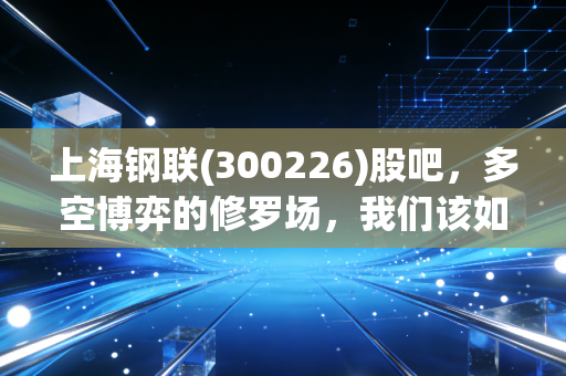 上海钢联(300226)股吧，多空博弈的修罗场，我们该如何看懂这头数据大象？