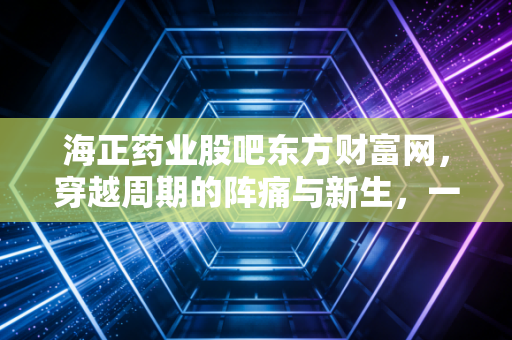 海正药业股吧东方财富网，穿越周期的阵痛与新生，一位老股民眼中的海正故事