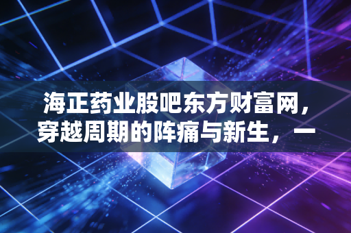 海正药业股吧东方财富网，穿越周期的阵痛与新生，一位老股民眼中的海正故事