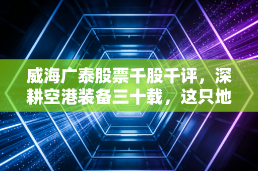 威海广泰股票千股千评，深耕空港装备三十载，这只地面航母是否到了起飞时刻？