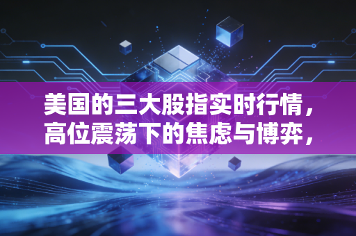 美国的三大股指实时行情,高位震荡下的焦虑与博弈,我们该如何安放钱包?