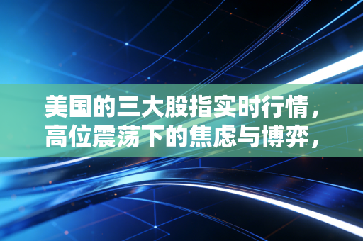 美国的三大股指实时行情，高位震荡下的焦虑与博弈，我们该如何安放钱包？