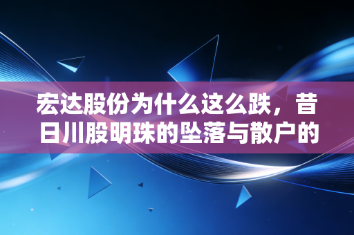 宏达股份为什么这么跌，昔日川股明珠的坠落与散户的至暗时刻