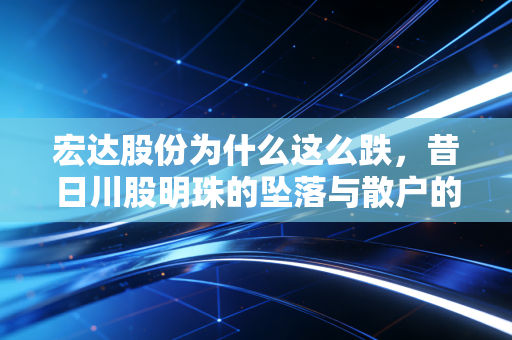宏达股份为什么这么跌，昔日川股明珠的坠落与散户的至暗时刻