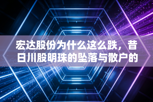 宏达股份为什么这么跌，昔日川股明珠的坠落与散户的至暗时刻