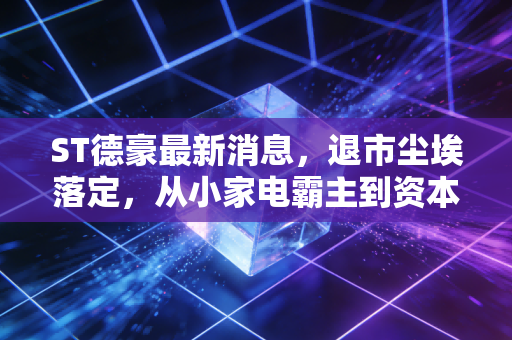 ST德豪最新消息，退市尘埃落定，从小家电霸主到资本弃子，这堂昂贵的投资课我们该记多久？