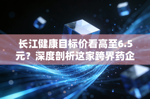 长江健康目标价看高至6.5元？深度剖析这家跨界药企的估值逻辑与投资真相