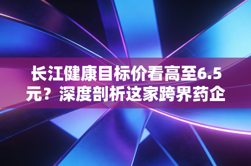 长江健康目标价看高至6.5元？深度剖析这家跨界药企的估值逻辑与投资真相