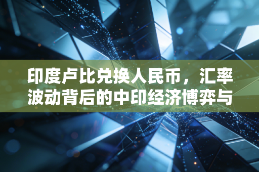 印度卢比兑换人民币，汇率波动背后的中印经济博弈与生活启示