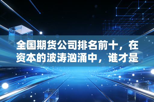 全国期货公司排名前十，在资本的波涛汹涌中，谁才是你真正的靠山？
