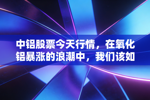 中铝股票今天行情，在氧化铝暴涨的浪潮中，我们该如何读懂这只巨无霸的野心？