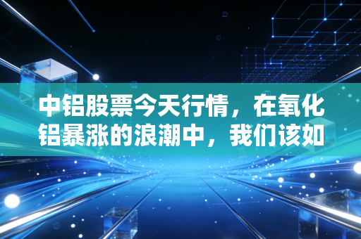 中铝股票今天行情，在氧化铝暴涨的浪潮中，我们该如何读懂这只巨无霸的野心？