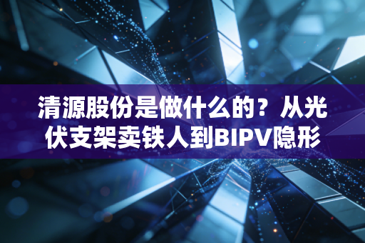 清源股份是做什么的？从光伏支架卖铁人到BIPV隐形冠军的这条生意经