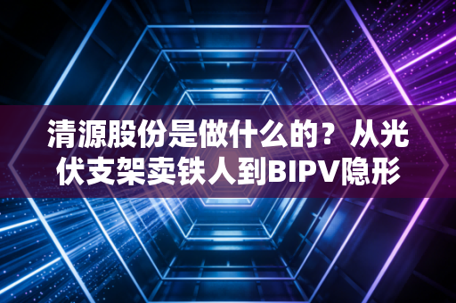 清源股份是做什么的？从光伏支架卖铁人到BIPV隐形冠军的这条生意经