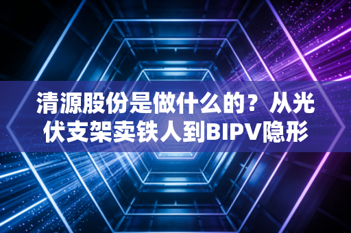 清源股份是做什么的？从光伏支架卖铁人到BIPV隐形冠军的这条生意经