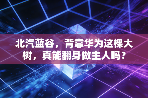北汽蓝谷，背靠华为这棵大树，真能翻身做主人吗？